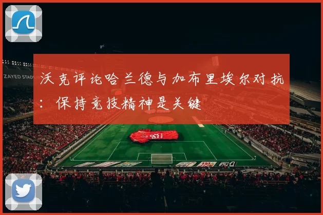 沃克评论哈兰德与加布里埃尔对抗：保持竞技精神是关键
