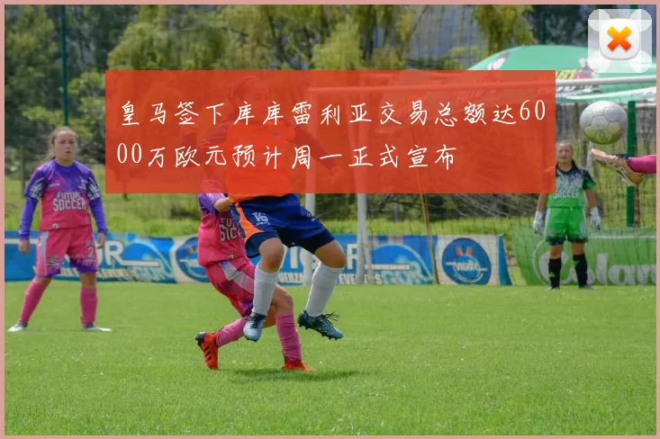 皇马签下库库雷利亚交易总额达6000万欧元预计周一正式宣布
