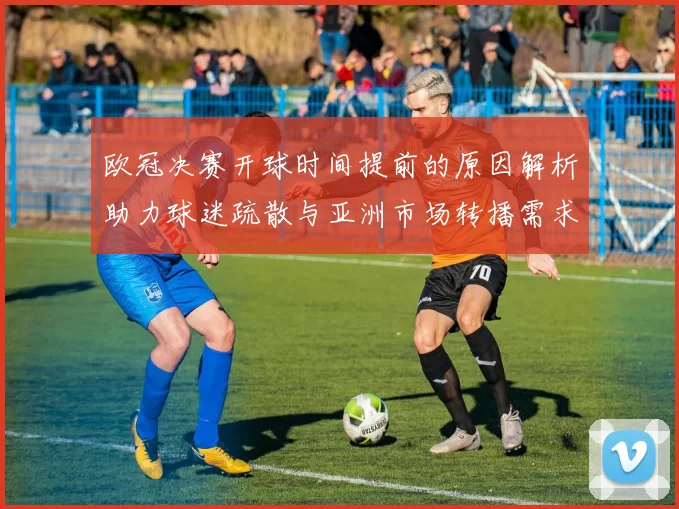 欧冠决赛开球时间提前的原因解析助力球迷疏散与亚洲市场转播需求