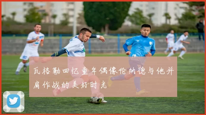 瓦格勒回忆童年偶像伦纳德与他并肩作战的美好时光