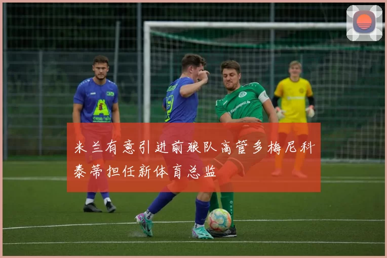 米兰有意引进前狼队高管多梅尼科泰蒂担任新体育总监