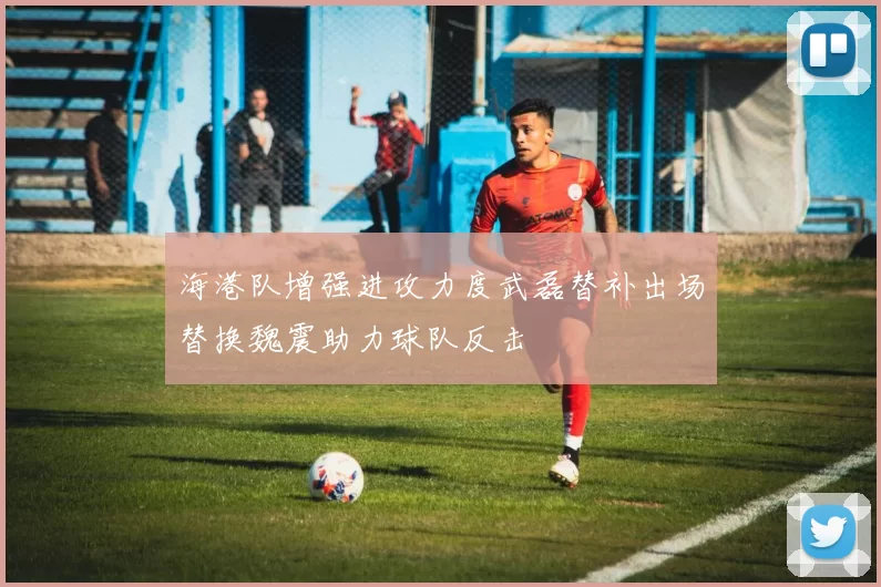 海港队增强进攻力度武磊替补出场替换魏震助力球队反击