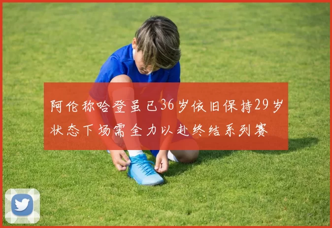 阿伦称哈登虽已36岁依旧保持29岁状态下场需全力以赴终结系列赛