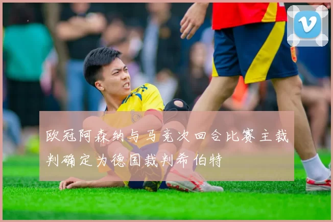 欧冠阿森纳与马竞次回合比赛主裁判确定为德国裁判希伯特