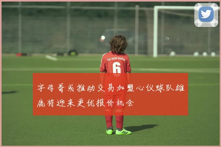 字母哥或推动交易加盟心仪球队雄鹿将迎来更优报价机会