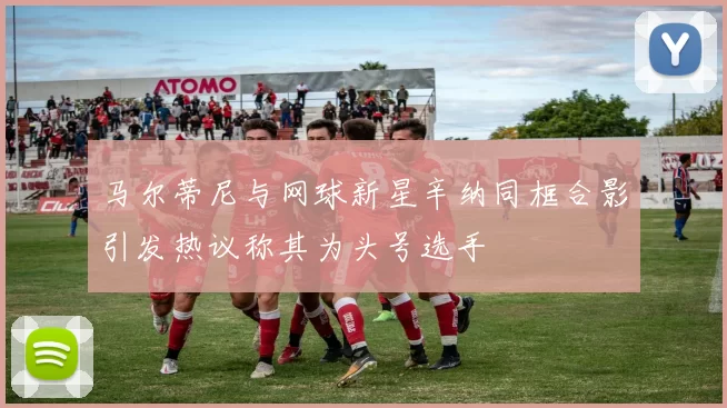 马尔蒂尼与网球新星辛纳同框合影引发热议称其为头号选手