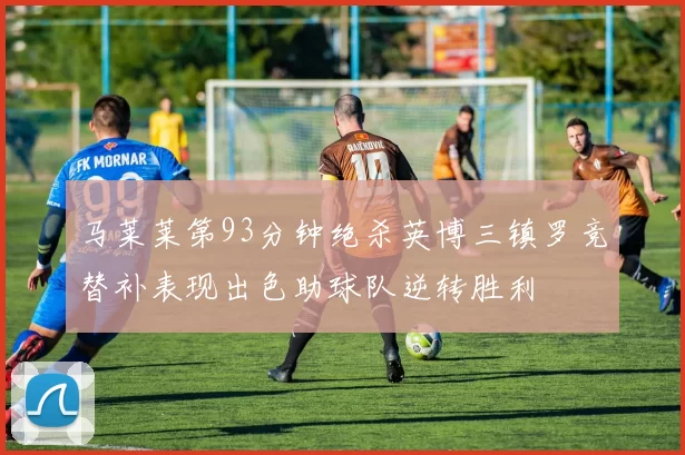 马莱莱第93分钟绝杀英博三镇罗竞替补表现出色助球队逆转胜利