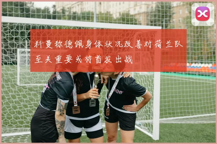 科曼称德佩身体状况改善对荷兰队至关重要或将首发出战