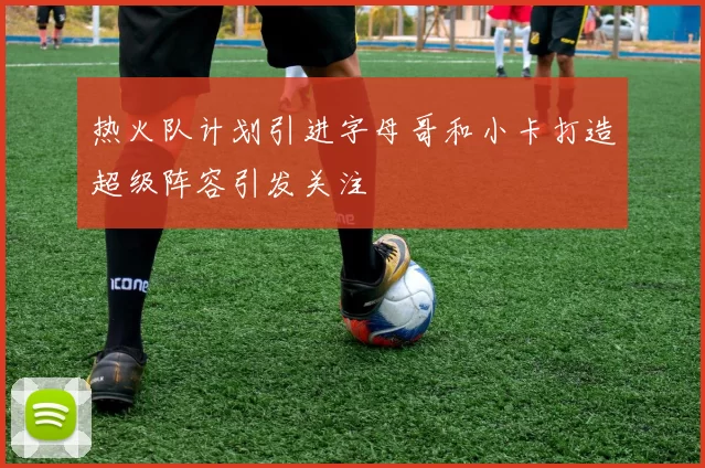 热火队计划引进字母哥和小卡打造超级阵容引发关注