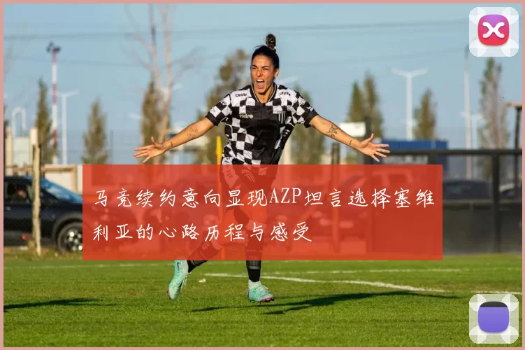 马竞续约意向显现AZP坦言选择塞维利亚的心路历程与感受