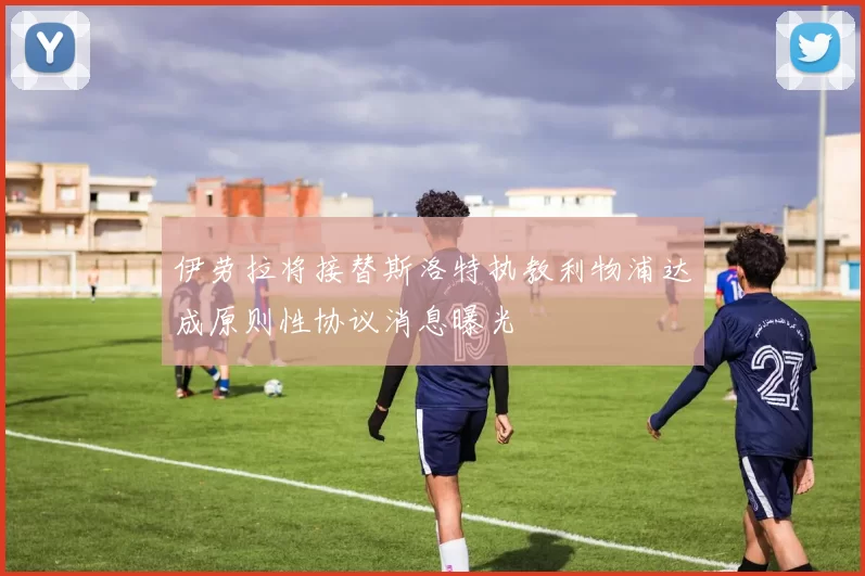 伊劳拉将接替斯洛特执教利物浦达成原则性协议消息曝光