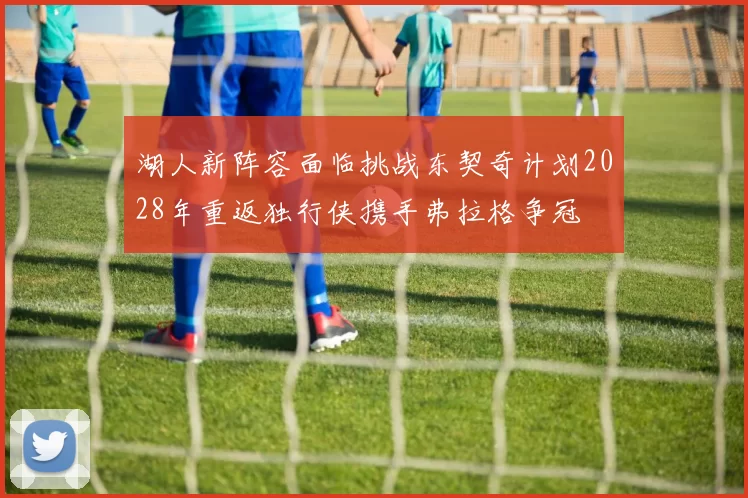 湖人新阵容面临挑战东契奇计划2028年重返独行侠携手弗拉格争冠