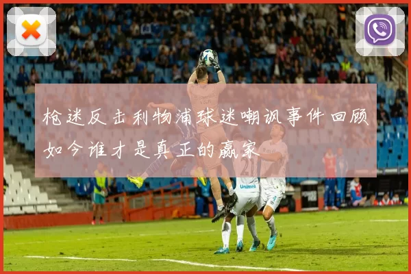 枪迷反击利物浦球迷嘲讽事件回顾如今谁才是真正的赢家