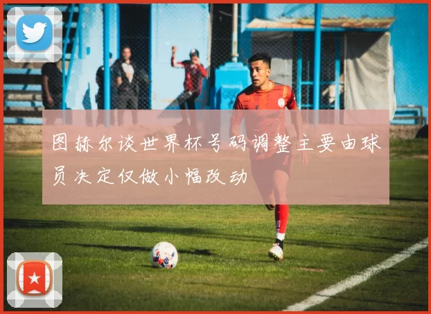 图赫尔谈世界杯号码调整主要由球员决定仅做小幅改动