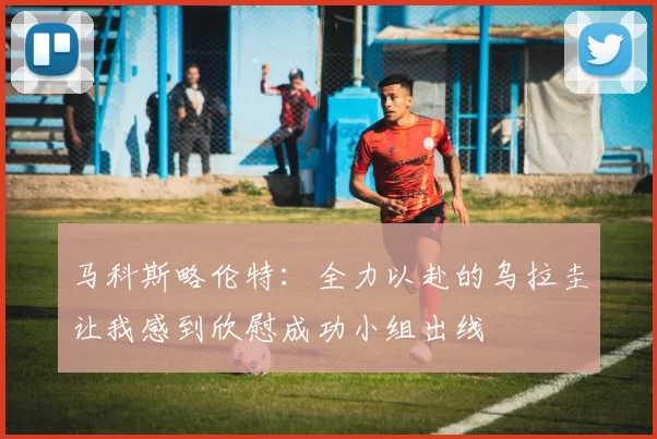 马科斯略伦特：全力以赴的乌拉圭让我感到欣慰成功小组出线