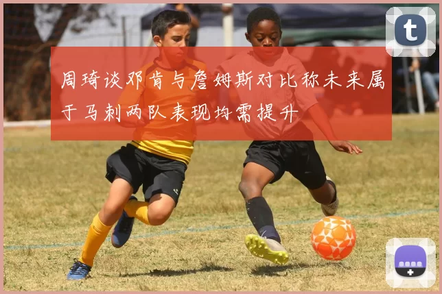 周琦谈邓肯与詹姆斯对比称未来属于马刺两队表现均需提升